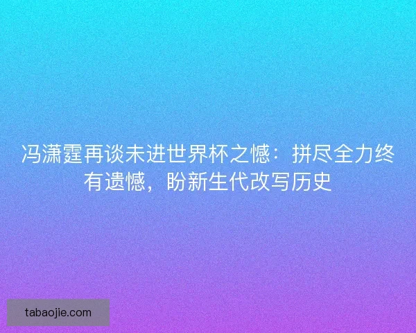 冯潇霆再谈未进世界杯之憾：拼尽全力终有遗憾，盼新生代改写历史