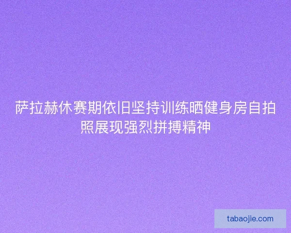 萨拉赫休赛期依旧坚持训练晒健身房自拍照展现强烈拼搏精神