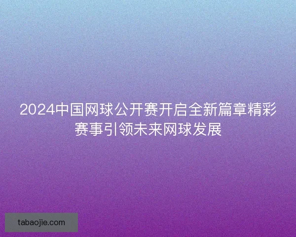2024中国网球公开赛开启全新篇章精彩赛事引领未来网球发展