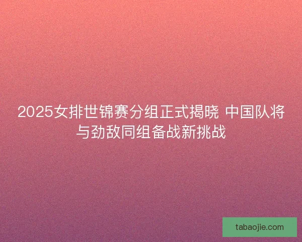 2025女排世锦赛分组正式揭晓 中国队将与劲敌同组备战新挑战