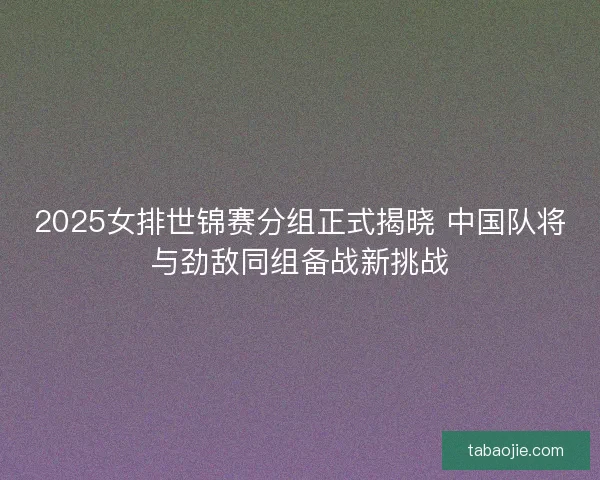 2025女排世锦赛分组正式揭晓 中国队将与劲敌同组备战新挑战