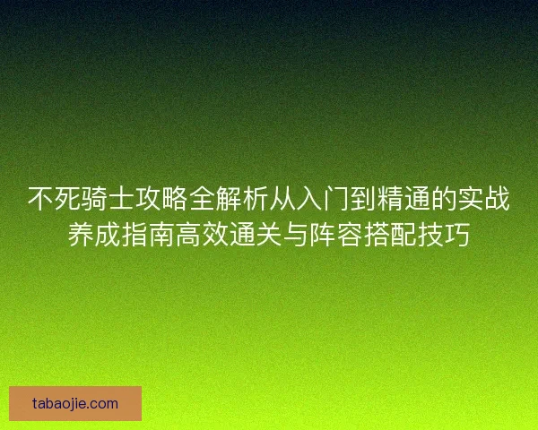不死骑士攻略全解析从入门到精通的实战养成指南高效通关与阵容搭配技巧